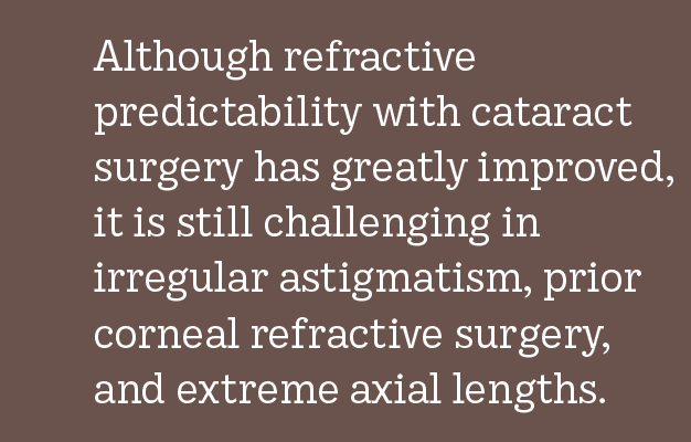 Although refractive predictability with cataract surgery has greatly improved, it is still challenging in irregular astigmatism, prior corneal refractive surgery, and extreme axial lengths.