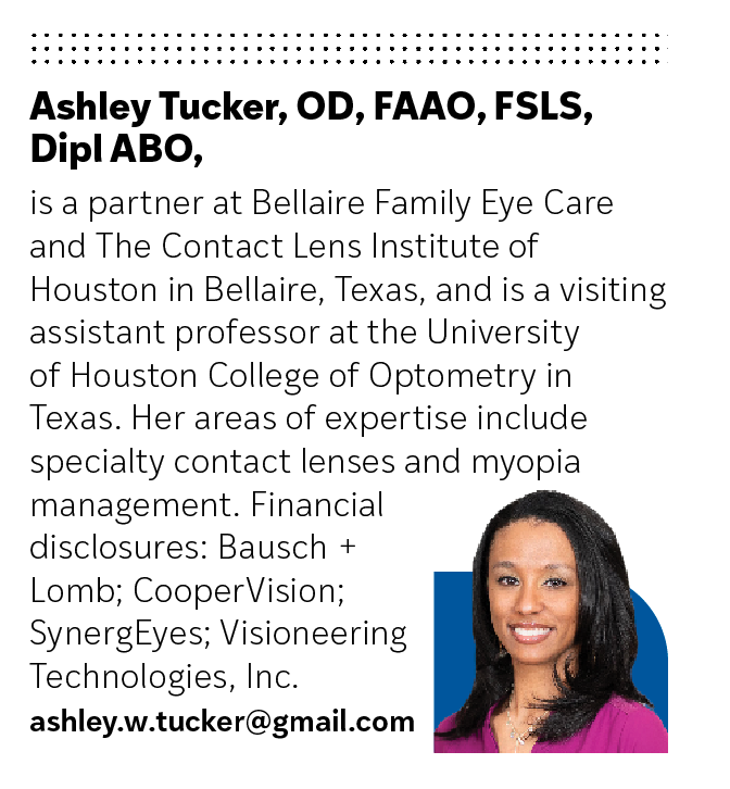 Ashley Tucker, OD, FAAO, FSLS, Dipl ABO,  is a partner at Bellaire Family Eye Care and The Contact Lens Institute of Houston in Bellaire, Texas, and is a visiting assistant professor at the University of Houston College of Optometry in Texas. Her areas of expertise include specialty contact lenses and myopia management. Financial disclosures: Bausch + Lomb; CooperVision; SynergEyes; Visioneering Technologies, Inc.