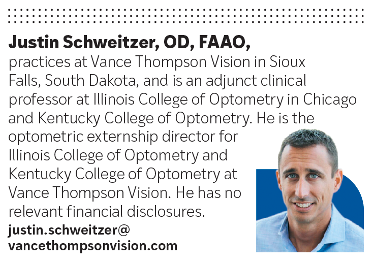 Justin Schweitzer, OD, FAAO, practices at Vance Thompson Vision in Sioux Falls, South Dakota, and is an adjunct clinical professor at Illinois College of Optometry in Chicago and Kentucky College of Optometry.